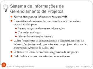 Sistema de Informações de Gerenciamento de Projetos Project Management Information System  (PMIS) É um sistema de informações que consiste em ferramentas e técnicas usados para: Reunir, integrar e disseminar informações Controlar mudanças Liberar documentação aprovada Utiliza ferramentas de armazenamento e compartilhamento de informações (software de gerenciamento de projetos, sistemas de arquivamento, bancos de dados, etc) Utilizado em todos os processos da gerência da integração. Pode incluir sistemas manuais e/ou automatizados Copyright © 2010 Misael Santos Gestão de Configuração de Software 