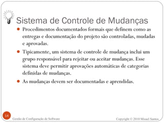 Sistema de Controle de Mudanças Procedimentos documentados formais que definem como as entregas e documentação do projeto são controladas, mudadas e aprovadas. Tipicamente, um sistema de controle de mudança inclui um grupo responsável para rejeitar ou aceitar mudanças. Esse sistema deve permitir aprovações automáticas de categorias definidas de mudanças. As mudanças devem ser documentadas e aprendidas. Copyright © 2010 Misael Santos Gestão de Configuração de Software 