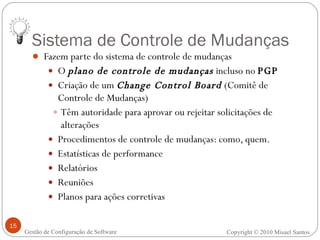 Sistema de Controle de Mudanças Fazem parte do sistema de controle de mudanças O  plano de controle de mudanças  incluso no  PGP Criação de um  Change Control Board  (Comitê de Controle de Mudanças)  Têm autoridade para aprovar ou rejeitar solicitações de alterações Procedimentos de controle de mudanças: como, quem. Estatísticas de performance Relatórios Reuniões Planos para ações corretivas Copyright © 2010 Misael Santos Gestão de Configuração de Software 