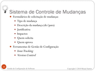 Sistema de Controle de Mudanças Formulários de solicitação de mudanças Tipo de mudança Descrição da mudança (de/para) Justificativa Impactos Quem solicita Quem aprova Ferramentas de Gestão de Configuração Issue Tracking Version Control Copyright © 2010 Misael Santos Gestão de Configuração de Software 