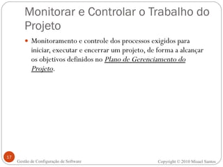 Monitorar e Controlar o Trabalho do Projeto Monitoramento e controle dos processos exigidos para iniciar, executar e encerrar um projeto, de forma a alcançar os objetivos definidos no  Plano de Gerenciamento do Projeto . Copyright © 2010 Misael Santos Gestão de Configuração de Software 