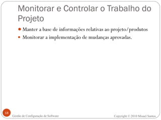 Monitorar e Controlar o Trabalho do Projeto Manter a base de informações relativas ao projeto/produtos Monitorar a implementação de mudanças aprovadas. Copyright © 2010 Misael Santos Gestão de Configuração de Software 