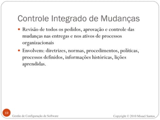 Controle Integrado de Mudanças Revisão de todos os pedidos, aprovação e controle das mudanças nas entregas e nos ativos de processos organizacionais Envolvem: diretrizes, normas, procedimentos, políticas, processos definidos, informações históricas, lições aprendidas. Copyright © 2010 Misael Santos Gestão de Configuração de Software 