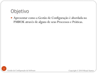 Objetivo Apresentar como a Gestão de Configuração é abordada no PMBOK através de alguns de seus Processos e Práticas. Copyright © 2010 Misael Santos Gestão de Configuração de Software 