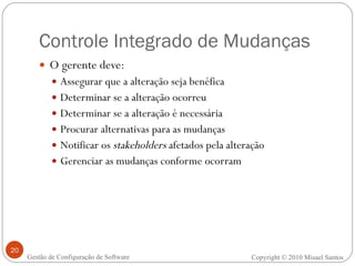 Controle Integrado de Mudanças O gerente deve: Assegurar que a alteração seja benéfica Determinar se a alteração ocorreu Determinar se a alteração é necessária Procurar alternativas para as mudanças Notificar os  stakeholders  afetados pela alteração Gerenciar as mudanças conforme ocorram Copyright © 2010 Misael Santos Gestão de Configuração de Software 