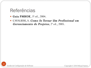 Referências Guia PMBOK , 3ª ed., 2004. CAVALIERI, A.  Como Se Tornar Um Profissional em Gerenciamento de Projetos , 2ª ed., 2005. Copyright © 2010 Misael Santos Gestão de Configuração de Software 