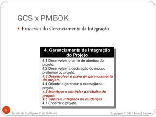 GCS x PMBOK Processos do Gerenciamento da Integração Copyright © 2010 Misael Santos Gestão de Configuração de Software 4. Gerenciamento de Integração do Projeto 4.1 Desenvolver o termo de abertura do projeto. 4.2 Desenvolver a declaração do escopo preliminar do projeto. 4.3 Desenvolver o plano de gerenciamento do projeto. 4.4 Orientar e gerenciar a execução do projeto. 4.5   Monitorar e controlar o trabalho do projeto. 4.6   Controle integrado de mudanças . 4.7 Encerrar o projeto. 