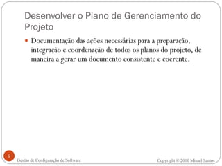 Desenvolver o Plano de Gerenciamento do Projeto Documentação das ações necessárias para a preparação, integração e coordenação de todos os planos do projeto, de maneira a gerar um documento consistente e coerente. Copyright © 2010 Misael Santos Gestão de Configuração de Software 