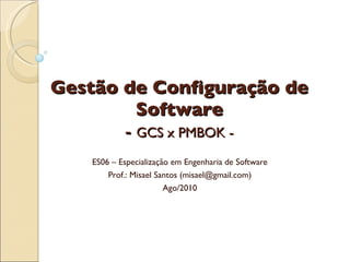 Gestão de Configuração de Software -  GCS x PMBOK - ES06 – Especialização em Engenharia de Software Prof.: Misael Santos (misael@gmail.com) Ago/2010 
