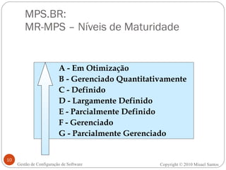 MPS.BR:  MR-MPS – Níveis de Maturidade Gestão de Configuração de Software A - Em Otimização B - Gerenciado Quantitativamente C - Definido D - Largamente Definido E - Parcialmente Definido F - Gerenciado G - Parcialmente Gerenciado Copyright © 2010 Misael Santos 