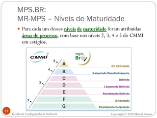 MPS.BR:  MR-MPS – Níveis de Maturidade Para cada um desses  níveis   de   maturidade  foram atribuídas  áreas de processo , com base nos níveis 2, 3, 4 e 5 do CMMI em estágios. Gestão de Configuração de Software Copyright © 2010 Misael Santos 