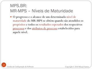 MPS.BR:  MR-MPS – Níveis de Maturidade O progresso e o alcance de um determinado  nível de maturidade  do MR-MPS se obtém quando são atendidos os  propósitos  e todos os  resultados esperados  dos respectivos  processos  e dos  atributos de processo  estabelecidos para aquele nível. Gestão de Configuração de Software Copyright © 2010 Misael Santos 