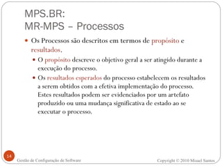 MPS.BR:  MR-MPS – Processos Os Processos são descritos em termos de  propósito  e  resultados . O  propósito  descreve o objetivo geral a ser atingido durante a execução do processo. Os  resultados esperados  do processo estabelecem os resultados a serem obtidos com a efetiva implementação do processo. Estes resultados podem ser evidenciados por um artefato produzido ou uma mudança significativa de estado ao se executar o processo. Gestão de Configuração de Software Copyright © 2010 Misael Santos 
