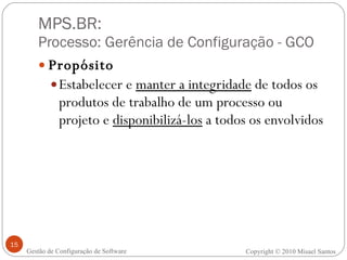 MPS.BR:  Processo: Gerência de Configuração - GCO Propósito Estabelecer e  manter a integridade  de todos os produtos de trabalho de um processo ou projeto e  disponibilizá-los  a todos os envolvidos Gestão de Configuração de Software Copyright © 2010 Misael Santos 
