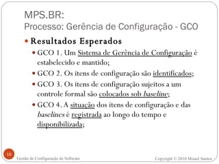 MPS.BR:  Processo: Gerência de Configuração - GCO Resultados Esperados GCO 1. Um  Sistema de Gerência de Configuração  é estabelecido e mantido; GCO 2. Os itens de configuração são  identificados ; GCO 3. Os itens de configuração sujeitos a um controle formal são  colocados sob  baseline ; GCO 4. A  situação  dos itens de configuração e das  baselines  é  registrada  ao longo do tempo e  disponibilizada ; Gestão de Configuração de Software Copyright © 2010 Misael Santos 