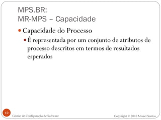 MPS.BR:  MR-MPS – Capacidade Capacidade do Processo É representada por um conjunto de atributos de processo descritos em termos de resultados esperados Gestão de Configuração de Software Copyright © 2010 Misael Santos 