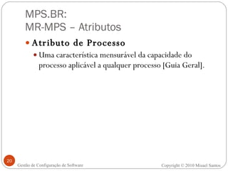 MPS.BR:  MR-MPS – Atributos Atributo de Processo Uma característica mensurável da capacidade do processo aplicável a qualquer processo [Guia Geral]. Gestão de Configuração de Software Copyright © 2010 Misael Santos 