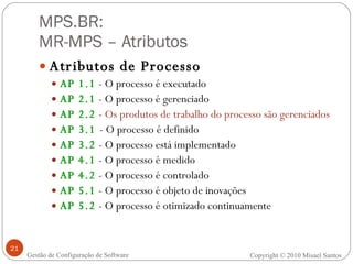 MPS.BR:  MR-MPS – Atributos Atributos de Processo AP 1.1  - O processo é executado AP 2.1  - O processo é gerenciado AP 2.2  -  Os produtos de trabalho do processo são gerenciados AP 3.1  - O processo é definido AP 3.2  - O processo está implementado AP 4.1  - O processo é medido AP 4.2  - O processo é controlado AP 5.1  - O processo é objeto de inovações AP 5.2  - O processo é otimizado continuamente Gestão de Configuração de Software Copyright © 2010 Misael Santos 