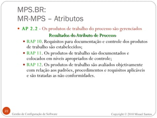 MPS.BR:  MR-MPS – Atributos AP 2.2  -  Os produtos de trabalho do processo são gerenciados Resultados do Atributo de Processo RAP 10 . Requisitos para documentação e controle dos produtos de trabalho são estabelecidos; RAP 11 . Os produtos de trabalho são documentados e colocados em níveis apropriados de controle; RAP 12 . Os produtos de trabalho são avaliados objetivamente com relação aos padrões, procedimentos e requisitos aplicáveis e são tratadas as não conformidades. Gestão de Configuração de Software Copyright © 2010 Misael Santos 