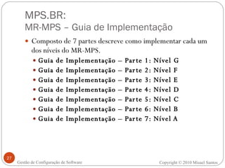 MPS.BR:  MR-MPS – Guia de Implementação Composto de 7 partes descreve como implementar cada um dos níveis do MR-MPS. Guia de Implementação – Parte 1: Nível G Guia de Implementação – Parte 2: Nível F Guia de Implementação – Parte 3: Nível E Guia de Implementação – Parte 4: Nível D Guia de Implementação – Parte 5: Nível C Guia de Implementação – Parte 6: Nível B Guia de Implementação – Parte 7: Nível A Gestão de Configuração de Software Copyright © 2010 Misael Santos 