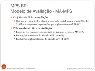 MPS.BR:  Modelo de Avaliação - MA-MPS Objetivo do Guia de Avaliação Orientar a realização de avaliações, em conformidade com a norma ISO/IEC 15504, em empresas e organizações que implementaram o MR-MPS Público-alvo do Guia de Avaliação Empresas e organizações que queiram ser avaliadas segundo o MA-MPS Instituições Avaliadoras do Modelo MPS (IA-MPS) Instituições Implementadoras do Modelo MPS (II-MPS) Gestão de Configuração de Software Copyright © 2010 Misael Santos 