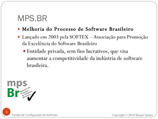MPS.BR Melhoria do Processo de Software Brasileiro Lançado em 2003 pela SOFTEX – Associação para Promoção da Excelência do Software Brasileiro Entidade privada, sem fins lucrativos, que visa aumentar a competitividade da indústria de software brasileira. Gestão de Configuração de Software Copyright © 2010 Misael Santos 