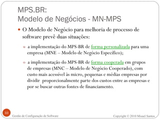 MPS.BR:  Modelo de Negócios - MN-MPS O Modelo de Negócio para melhoria de processo de software prevê duas situações: a implementação do MPS-BR de  forma personalizada  para uma empresa (MNE – Modelo de Negócio Específico); a implementação do MPS-BR de  forma cooperada  em grupos de empresas (MNC – Modelo de Negócio Cooperado), com custo mais acessível às micro, pequenas e médias empresas por dividir  proporcionalmente parte dos custos entre as empresas e por se buscar outras fontes de financiamento. Gestão de Configuração de Software Copyright © 2010 Misael Santos 
