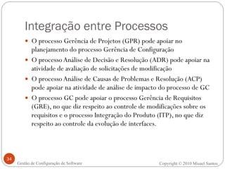Integração entre Processos O processo Gerência de Projetos (GPR) pode apoiar no planejamento do processo Gerência de Configuração  O processo Análise de Decisão e Resolução (ADR) pode apoiar na atividade de avaliação de solicitações de modificação O processo Análise de Causas de Problemas e Resolução (ACP) pode apoiar na atividade de análise de impacto do processo de GC O processo GC pode apoiar o processo Gerência de Requisitos (GRE), no que diz respeito ao controle de modificações sobre os requisitos e o processo Integração do Produto (ITP), no que diz respeito ao controle da evolução de interfaces. Copyright © 2010 Misael Santos Gestão de Configuração de Software 