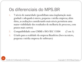 Os diferenciais do MPS.BR 7 níveis de maturidade (possibiltam uma implantação mais gradual e adequada à micro, pequena e média empresa; além disto, as avaliações considerando mais níveis permitem uma maior visibilidade dos resultados de melhoria de processo, com prazos mais curtos)  Compatibilidade com CMMI e ISO/IEC 15504  (2 em 1) Criado para a realidade da empresa Brasileira (foco na micro, pequena e média empresa de softtware) Gestão de Configuração de Software Copyright © 2010 Misael Santos 