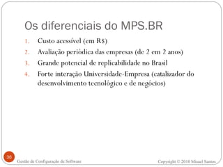 Os diferenciais do MPS.BR Custo acessível (em R$) Avaliação periódica das empresas (de 2 em 2 anos) Grande potencial de replicabilidade no Brasil Forte interação Universidade-Empresa (catalizador do desenvolvimento tecnológico e de negócios) Gestão de Configuração de Software Copyright © 2010 Misael Santos 