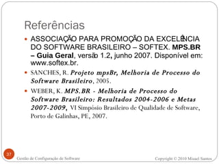 Referências ASSOCIAÇÃO PARA PROMOÇÃO DA EXCELÊNCIA DO SOFTWARE BRASILEIRO – SOFTEX.  MPS.BR – Guia Geral , versão 1.2 ,  junho 2007. Disponível em: www.softex.br. SANCHES, R.  Projeto mpsBr, Melhoria de Processo do Software Brasileiro , 2005. WEBER, K.  MPS.BR - Melhoria de Processo do Software Brasileiro: Resultados 2004-2006 e Metas 2007-2009 ,  VI Simpósio Brasileiro de Qualidade de Software, Porto de Galinhas, PE, 2007. Gestão de Configuração de Software Copyright © 2010 Misael Santos 