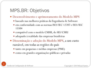 MPS.BR: Objetivos Desenvolvimento e aprimoramento do Modelo MPS baseado nas melhores práticas da Engenharia de Software em conformidade com as normas ISO/IEC 12207 e ISO/IEC 15504 compatível com o modelo CMMI, do SEI/CMU adequado à realidade das empresas brasileiras Disseminação e adoção do Modelo MPS , a um custo razoável, em todas as regiões do país tanto em pequenas e médias empresas (PME) como em grandes organizações públicas e privadas Gestão de Configuração de Software Copyright © 2010 Misael Santos 