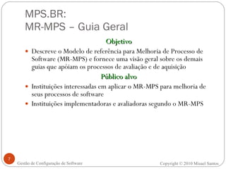 MPS.BR:  MR-MPS – Guia Geral Objetivo Descreve o Modelo de referência para Melhoria de Processo de Software (MR-MPS) e fornece uma visão geral sobre os demais guias que apóiam os processos de avaliação e de aquisição Público alvo Instituições interessadas em aplicar o MR-MPS para melhoria de seus processos de software Instituições implementadoras e avaliadoras segundo o MR-MPS Gestão de Configuração de Software Copyright © 2010 Misael Santos 