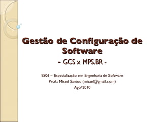 Gestão de Configuração de Software -  GCS x MPS.BR - ES06 – Especialização em Engenharia de Software Prof.: Misael Santos (misael@gmail.com) Ago/2010 