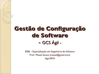 Gestão de Configuração de Software -  GCS Ágil - ES06 – Especialização em Engenharia de Software Prof.: Misael Santos (misael@gmail.com) Ago/2010 