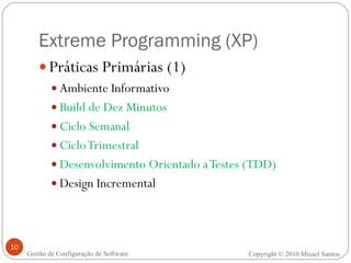 Extreme Programming (XP) Práticas Primárias (1) Ambiente Informativo Build de Dez Minutos Ciclo Semanal Ciclo Trimestral Desenvolvimento Orientado a Testes (TDD) Design Incremental Copyright © 2010 Misael Santos Gestão de Configuração de Software 
