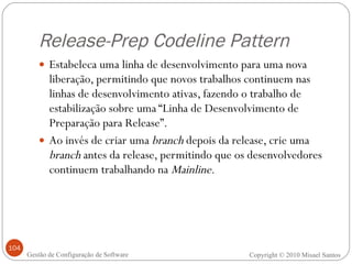 Release-Prep Codeline Pattern Estabeleca uma linha de desenvolvimento para uma nova liberação, permitindo que novos trabalhos continuem nas linhas de desenvolvimento ativas, fazendo o trabalho de estabilização sobre uma “Linha de Desenvolvimento de Preparação para Release”. Ao invés de criar uma  branch  depois da release, crie uma  branch  antes da release, permitindo que os desenvolvedores continuem trabalhando na  Mainline . Copyright © 2010 Misael Santos Gestão de Configuração de Software 