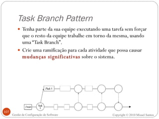 Task Branch Pattern Tenha parte da sua equipe executando uma tarefa sem forçar que o resto da equipe trabalhe em torno da mesma, usando uma “Task Branch”. Crie uma ramificação para cada atividade que possa causar  mudanças significativas  sobre o sistema. Copyright © 2010 Misael Santos Gestão de Configuração de Software 