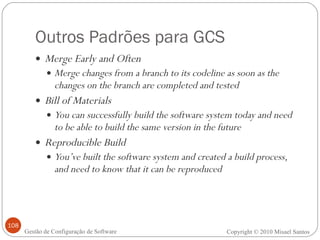 Outros Padrões para GCS Merge Early and Often Merge changes from a branch to its codeline as soon as the changes on the branch are completed and tested Bill of Materials You can successfully build the software system today and need to be able to build the same version in the future Reproducible Build You’ve built the software system and created a build process, and need to know that it can be reproduced Copyright © 2010 Misael Santos Gestão de Configuração de Software 