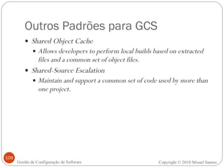 Outros Padrões para GCS Shared Object Cache Allows developers to perform local builds based on extracted files and a common set of object files. Shared-Source Escalation Maintain and support a common set of code used by more than one project. Copyright © 2010 Misael Santos Gestão de Configuração de Software 