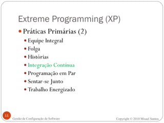 Extreme Programming (XP) Práticas Primárias (2) Equipe Integral Folga Histórias Integração Contínua Programação em Par Sentar-se Junto Trabalho Energizado Copyright © 2010 Misael Santos Gestão de Configuração de Software 