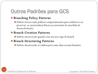 Outros Padrões para GCS Branching Policy Patterns Padrões descrevendo políticas comportamentais para estabelecer ou preservar  as características físicas ou conceituais de uma linha de desenvolvimento Branch Creation Patterns Padrões descrevendo quando criar um novo tipo de branch Branch Structuring Patterns Padrões descrevendo as colaborações entre duas ou mais branches Copyright © 2010 Misael Santos Gestão de Configuração de Software 