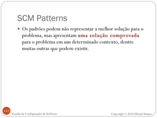 SCM Patterns Os padrões podem não representar a melhor solução para o problema, mas apresentam  uma solução comprovada   para o problema em um determinado contexto, dentre muitas outras que podem existir. Copyright © 2010 Misael Santos Gestão de Configuração de Software 