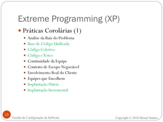 Extreme Programming (XP) Práticas Corolárias (1) Análise da Raiz do Problema Base de Código Unificada Código Coletivo Código e Testes Continuidade da Equipe Contrato de Escopo Negociável Envolvimento Real do Cliente Equipes que Encolhem Implantação Diária Implantação Incremental Copyright © 2010 Misael Santos Gestão de Configuração de Software 