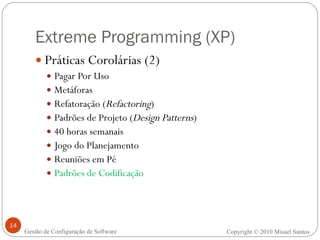 Extreme Programming (XP) Práticas Corolárias (2) Pagar Por Uso Metáforas Refatoração ( Refactoring ) Padrões de Projeto ( Design Patterns ) 40 horas semanais Jogo do Planejamento Reuniões em Pé Padrões de Codificação Copyright © 2010 Misael Santos Gestão de Configuração de Software 