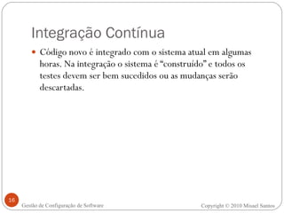 Integração Contínua Código novo é integrado com o sistema atual em algumas horas. Na integração o sistema é “construído” e todos os testes devem ser bem sucedidos ou as mudanças serão descartadas. Copyright © 2010 Misael Santos Gestão de Configuração de Software 