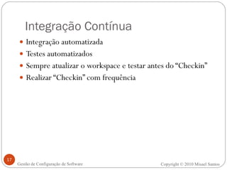Integração Contínua Integração automatizada Testes automatizados Sempre atualizar o workspace e testar antes do “Checkin” Realizar “Checkin” com frequência Copyright © 2010 Misael Santos Gestão de Configuração de Software 
