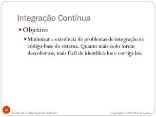 Integração Contínua Objetivo Minimizar a existência de problemas de integração no código-base do sistema. Quanto mais cedo forem descobertos, mais fácil de identificá-los e corrigí-los. Copyright © 2010 Misael Santos Gestão de Configuração de Software 