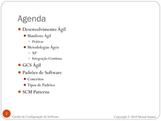 Agenda Desenvolvimento Ágil Manifesto Ágil Práticas Metodologias Ágeis XP Integração Contínua GCS Ágil Padrões de Software Conceitos Tipos de Padrões SCM Patterns Copyright © 2010 Misael Santos Gestão de Configuração de Software 