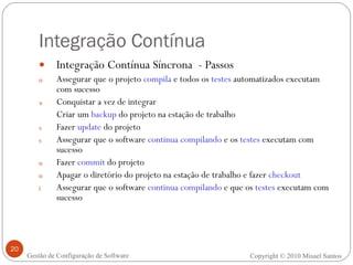 Integração Contínua Integração Contínua Síncrona  - Passos Assegurar que o projeto  compila  e todos os  testes  automatizados executam com sucesso Conquistar a vez de integrar Criar um  backup  do projeto na estação de trabalho Fazer  update  do projeto Assegurar que o software  continua compilando  e os  testes  executam com sucesso Fazer  commit  do projeto Apagar o diretório do projeto na estação de trabalho e fazer  checkout Assegurar que o software  continua compilando  e que os  testes  executam com sucesso Copyright © 2010 Misael Santos Gestão de Configuração de Software 